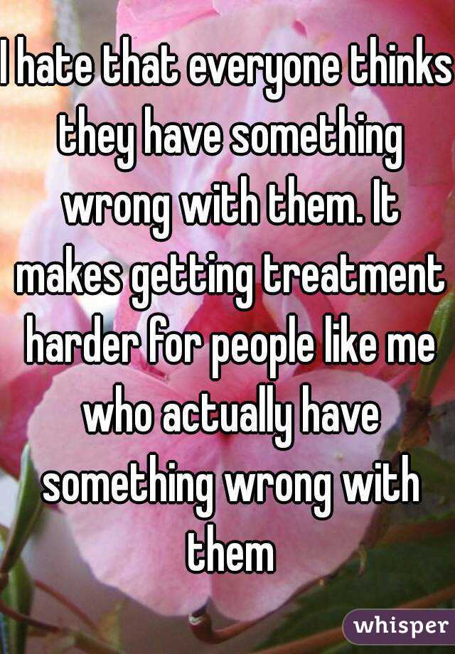 I hate that everyone thinks they have something wrong with them. It makes getting treatment harder for people like me who actually have something wrong with them