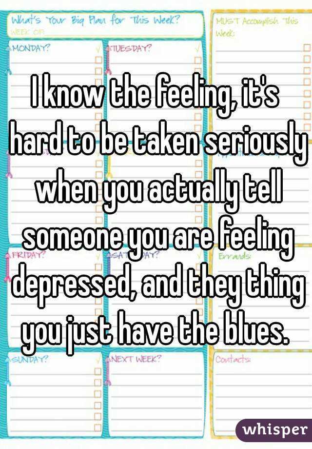 I know the feeling, it's hard to be taken seriously when you actually tell someone you are feeling depressed, and they thing you just have the blues. 