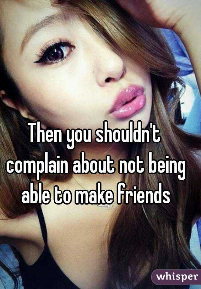 Then you shouldn't complain about not being able to make friends