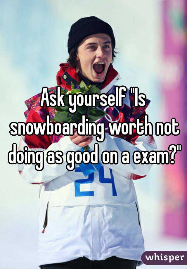 Ask yourself "Is snowboarding worth not doing as good on a exam?"