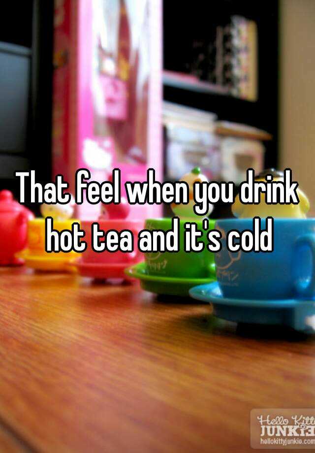 that-feel-when-you-drink-hot-tea-and-it-s-cold