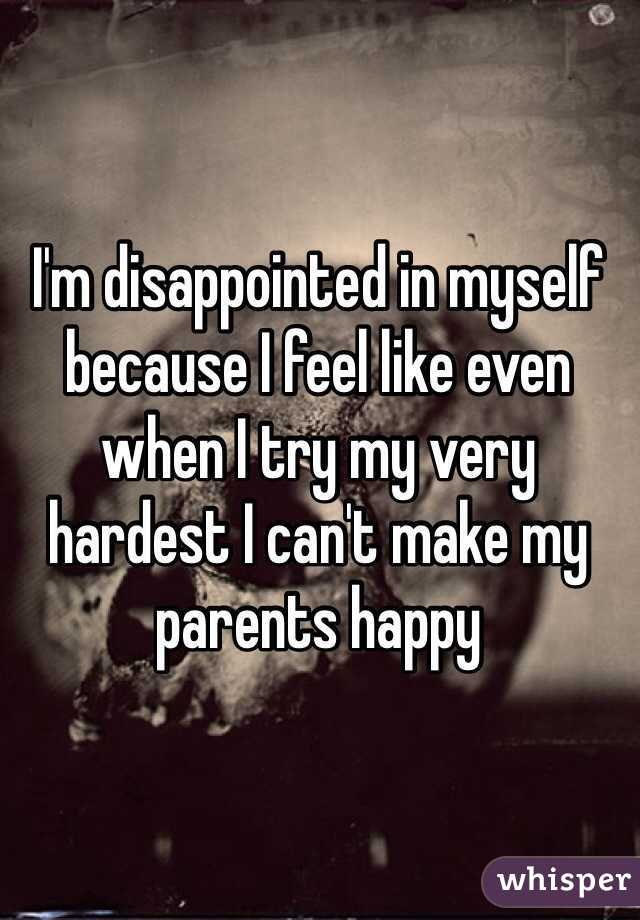 I'm disappointed in myself because I feel like even when I try my very hardest I can't make my parents happy