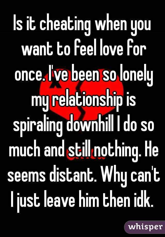 Is it cheating when you want to feel love for once. I've been so lonely my relationship is spiraling downhill I do so much and still nothing. He seems distant. Why can't I just leave him then idk. 