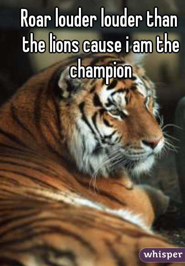 Roar louder louder than the lions cause i am the champion