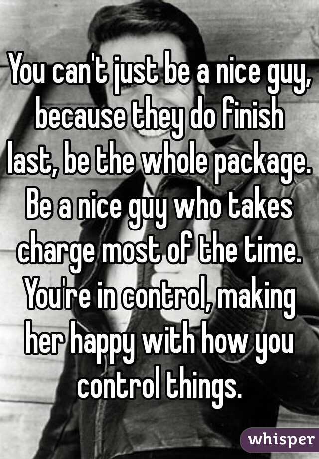 You can't just be a nice guy, because they do finish last, be the whole package. Be a nice guy who takes charge most of the time. You're in control, making her happy with how you control things.