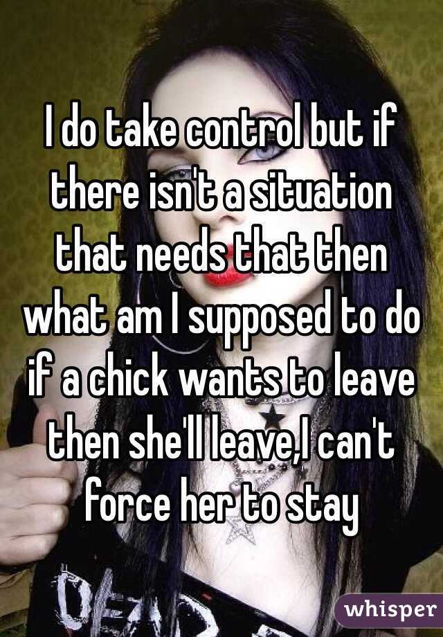 I do take control but if there isn't a situation that needs that then what am I supposed to do if a chick wants to leave then she'll leave,I can't force her to stay 