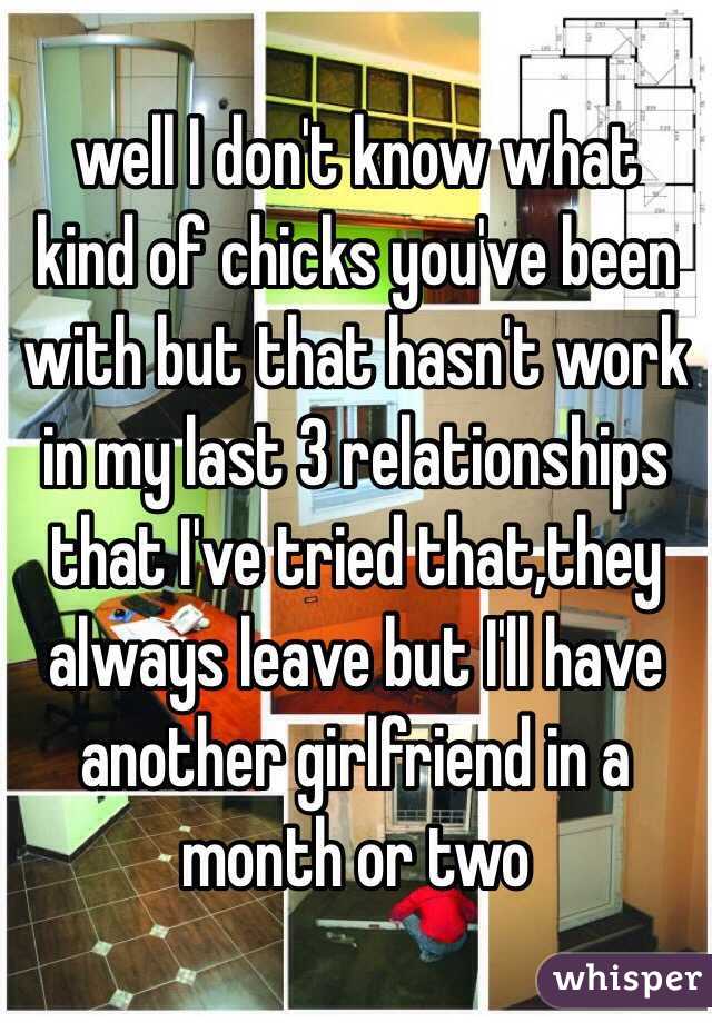 well I don't know what kind of chicks you've been with but that hasn't work in my last 3 relationships that I've tried that,they always leave but I'll have another girlfriend in a month or two