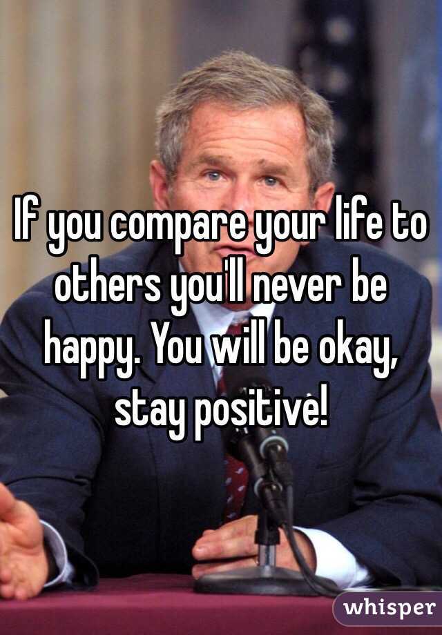 If you compare your life to others you'll never be happy. You will be okay, stay positive!