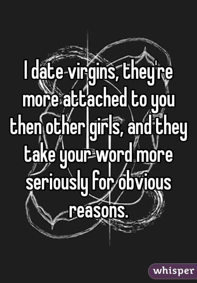 I date virgins, they're more attached to you then other girls, and they take your word more seriously for obvious reasons.