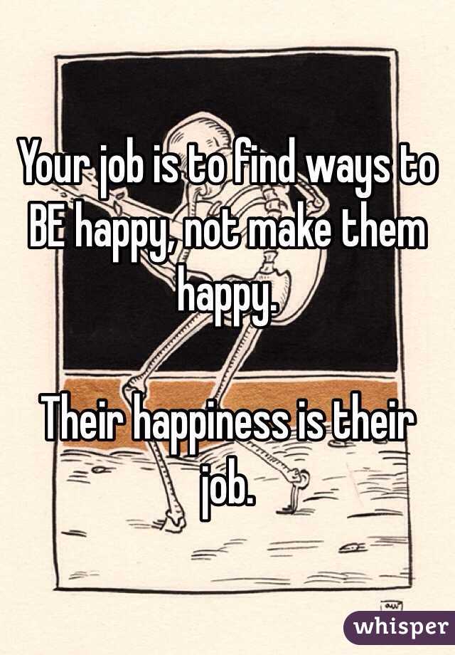 Your job is to find ways to BE happy, not make them happy. 

Their happiness is their job. 