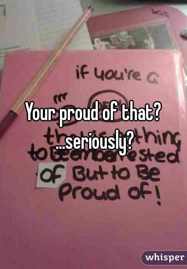 Your proud of that? ...seriously?