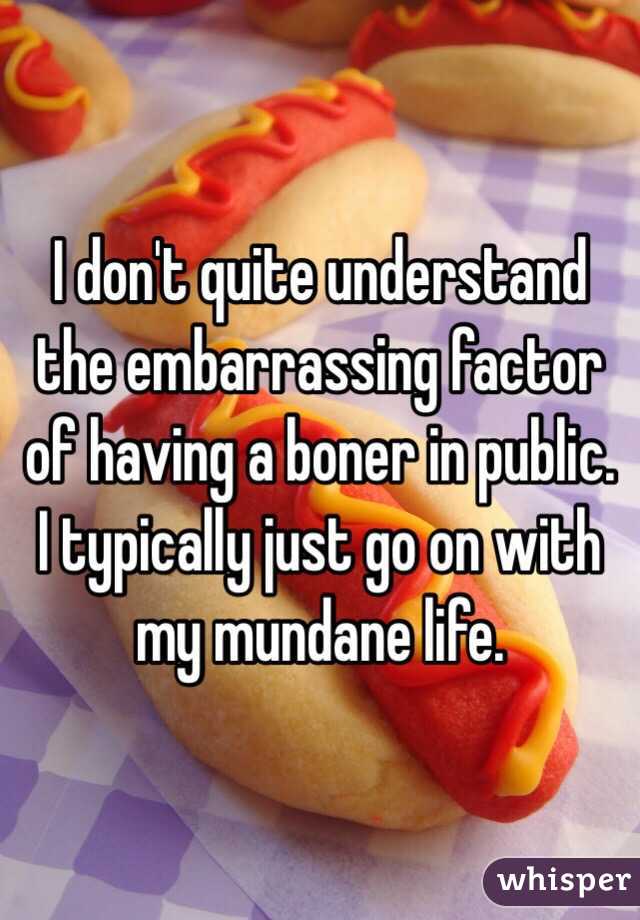 I don't quite understand the embarrassing factor of having a boner in public. I typically just go on with my mundane life.