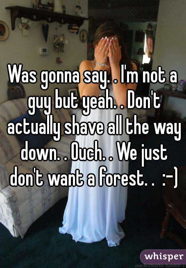 Was gonna say. . I'm not a guy but yeah. . Don't actually shave all the way down. . Ouch. . We just don't want a forest. .  :-)