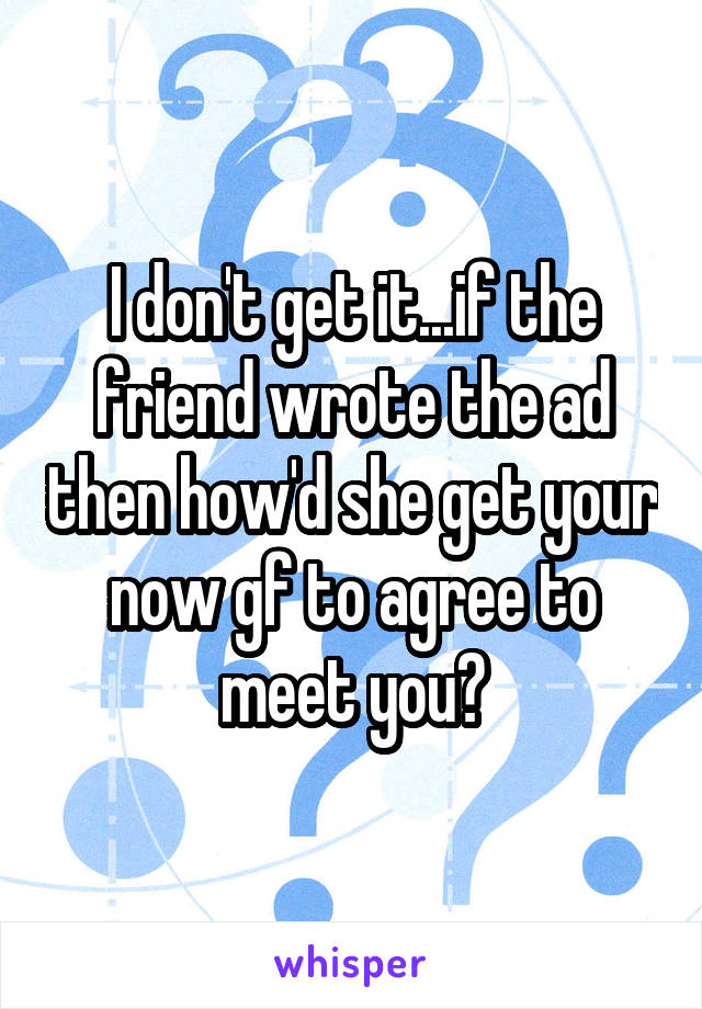 I don't get it...if the friend wrote the ad then how'd she get your now gf to agree to meet you?