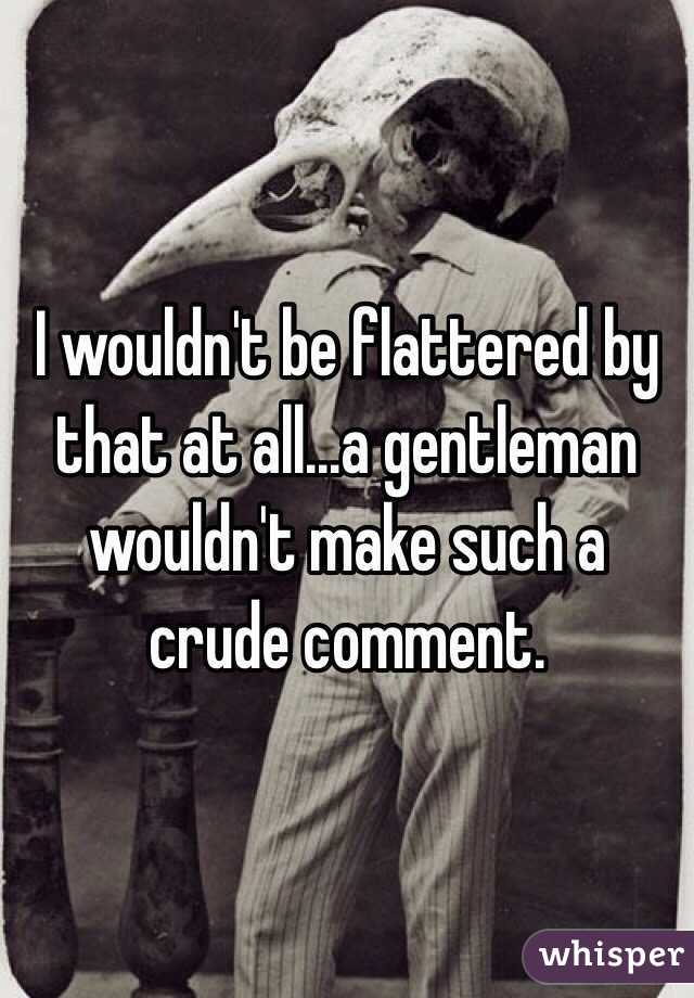 I wouldn't be flattered by that at all...a gentleman wouldn't make such a crude comment.