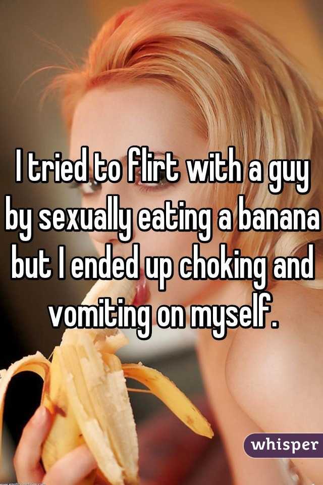 I tried to flirt with a guy by sexually eating a banana but I ended up choking and vomiting on myself.