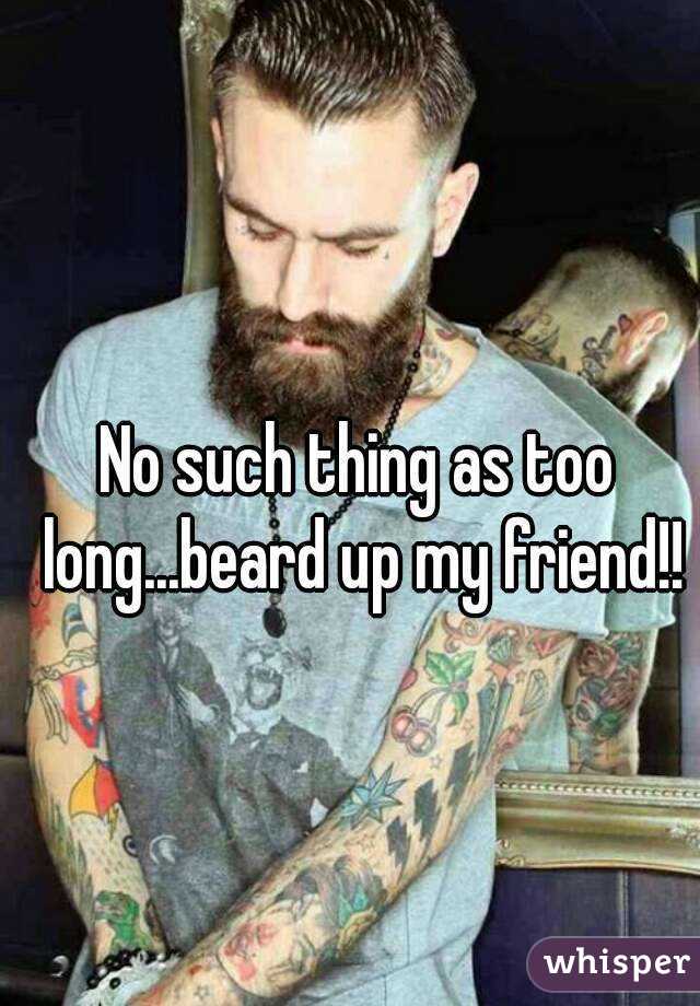 No such thing as too long...beard up my friend!!