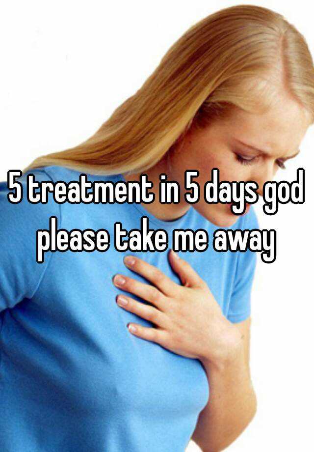 5-treatment-in-5-days-god-please-take-me-away