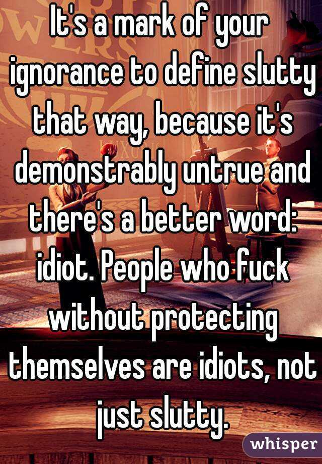 It's a mark of your ignorance to define slutty that way, because it's demonstrably untrue and there's a better word: idiot. People who fuck without protecting themselves are idiots, not just slutty.