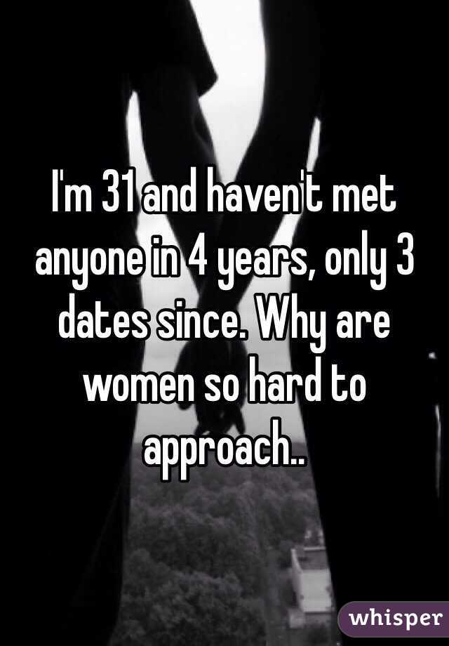 I'm 31 and haven't met anyone in 4 years, only 3 dates since. Why are women so hard to approach..