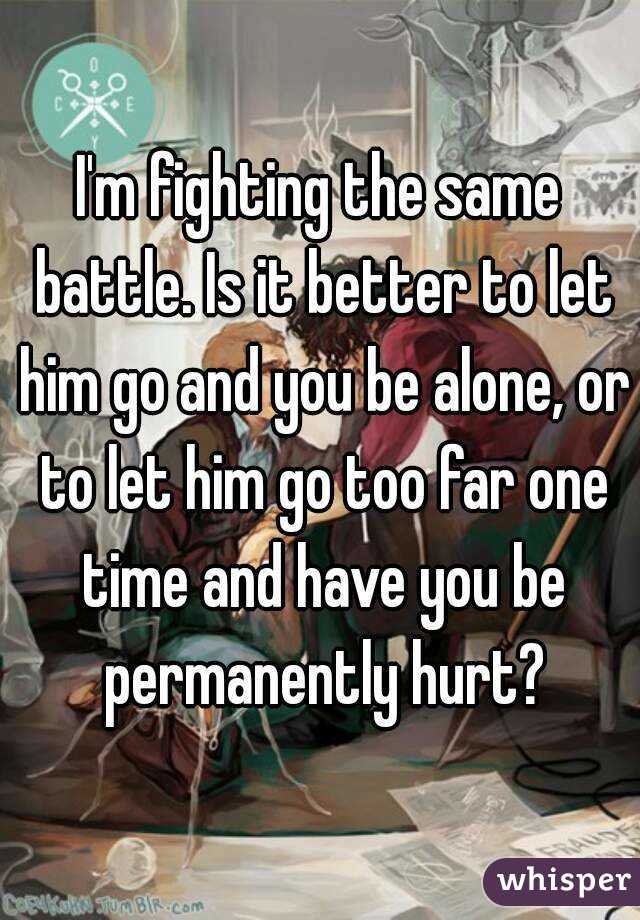 I'm fighting the same battle. Is it better to let him go and you be alone, or to let him go too far one time and have you be permanently hurt?