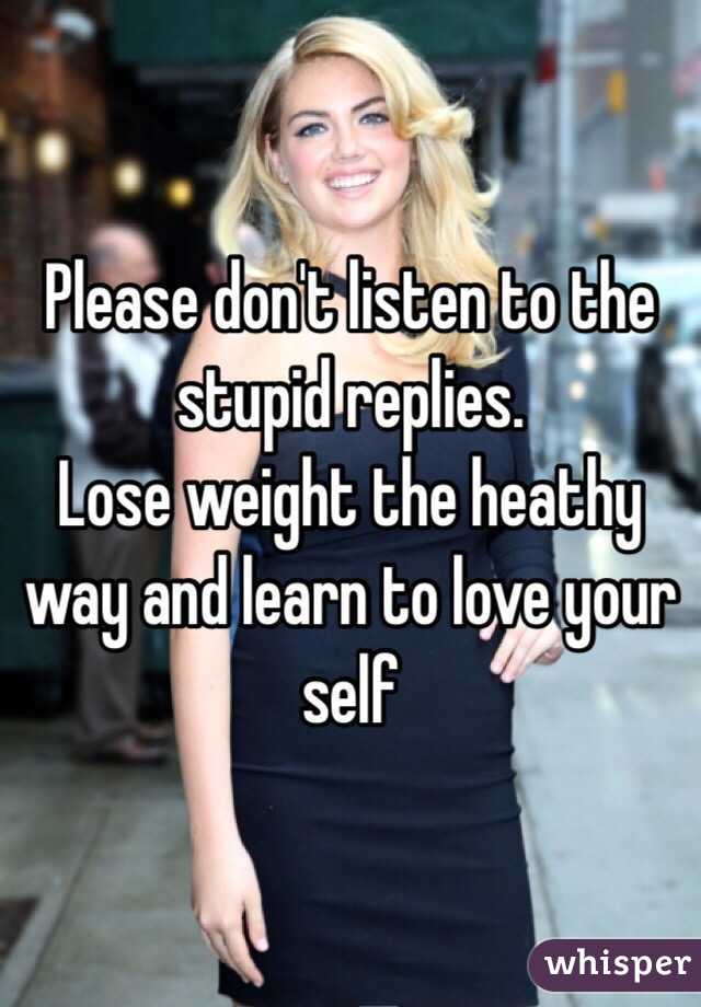 Please don't listen to the stupid replies. 
Lose weight the heathy way and learn to love your self
