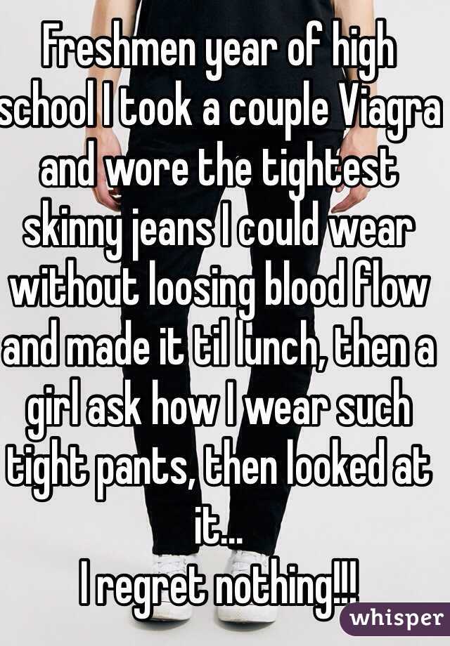 Freshmen year of high school I took a couple Viagra and wore the tightest skinny jeans I could wear without loosing blood flow and made it til lunch, then a girl ask how I wear such tight pants, then looked at it...
I regret nothing!!!
