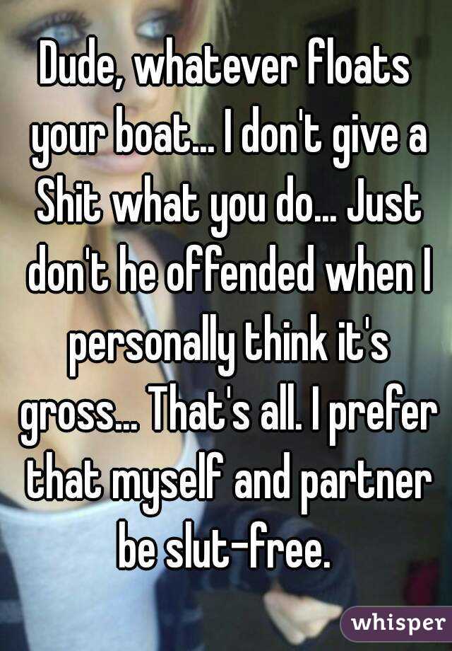 Dude, whatever floats your boat... I don't give a Shit what you do... Just don't he offended when I personally think it's gross... That's all. I prefer that myself and partner be slut-free. 