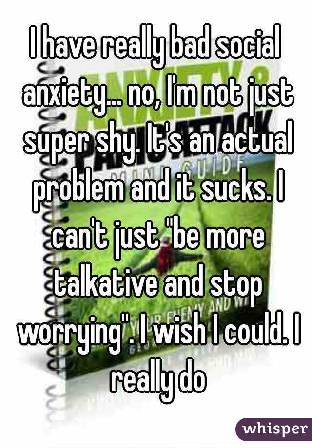 I have really bad social anxiety... no, I'm not just super shy. It's an actual problem and it sucks. I can't just "be more talkative and stop worrying". I wish I could. I really do