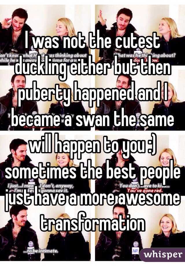 I was not the cutest duckling either but then puberty happened and I became a swan the same will happen to you :) sometimes the best people just have a more awesome transformation 
