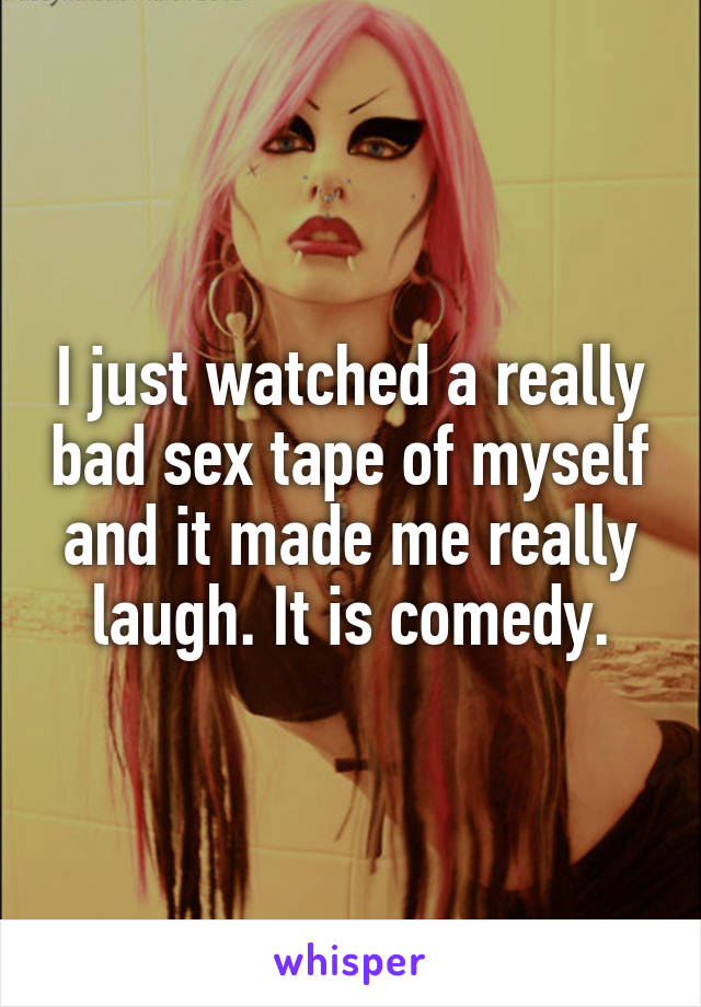 I just watched a really bad sex tape of myself and it made me really laugh. It is comedy.