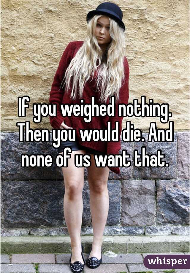 If you weighed nothing. Then you would die. And none of us want that.