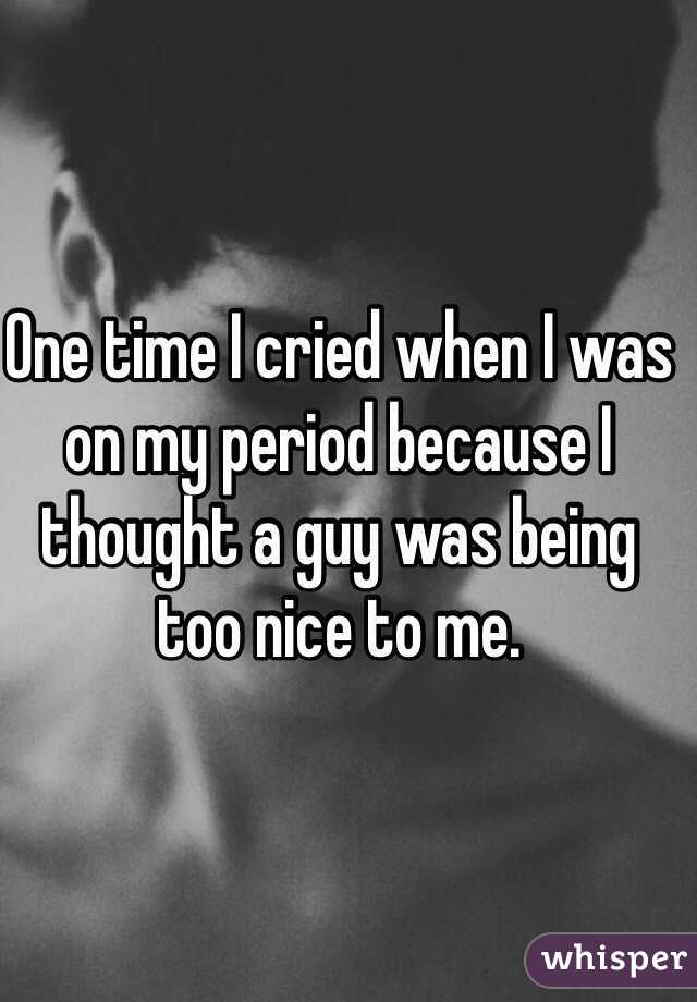 One time I cried when I was on my period because I thought a guy was being too nice to me. 