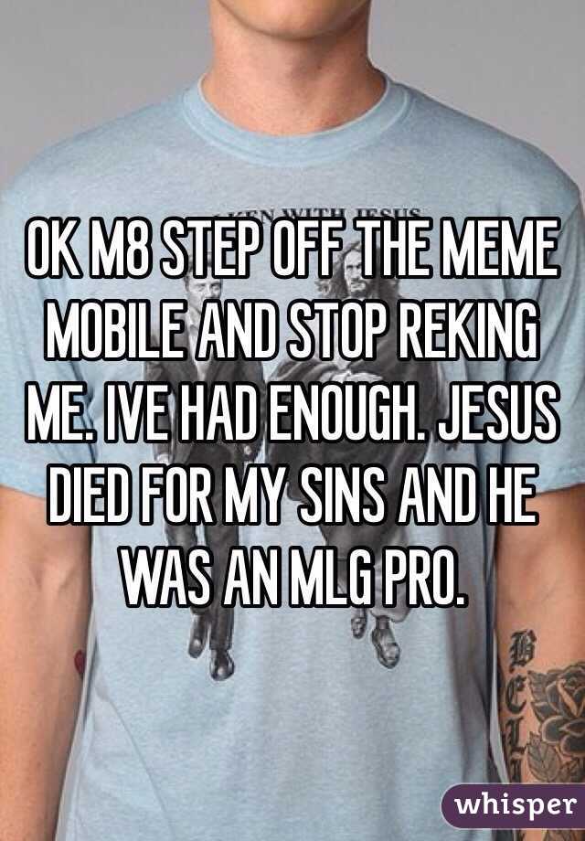 OK M8 STEP OFF THE MEME MOBILE AND STOP REKING ME. IVE HAD ENOUGH. JESUS DIED FOR MY SINS AND HE WAS AN MLG PRO.