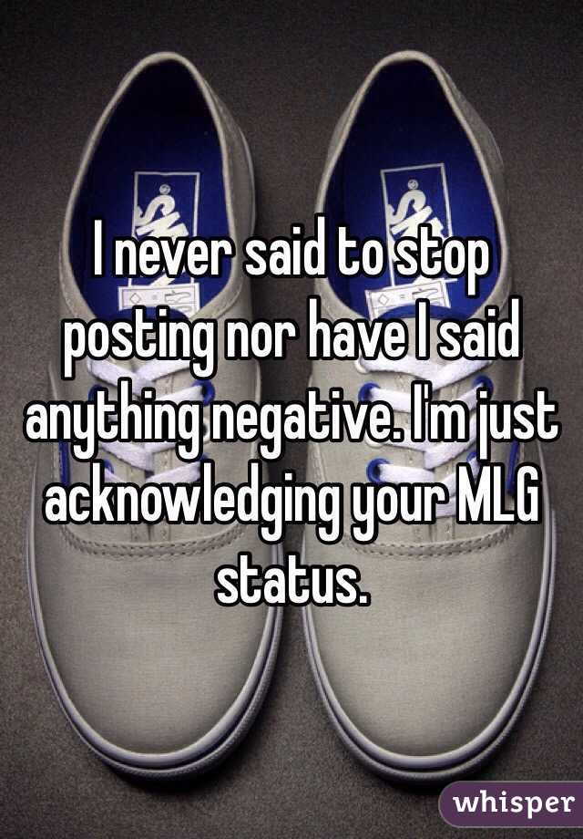 I never said to stop posting nor have I said anything negative. I'm just acknowledging your MLG status. 