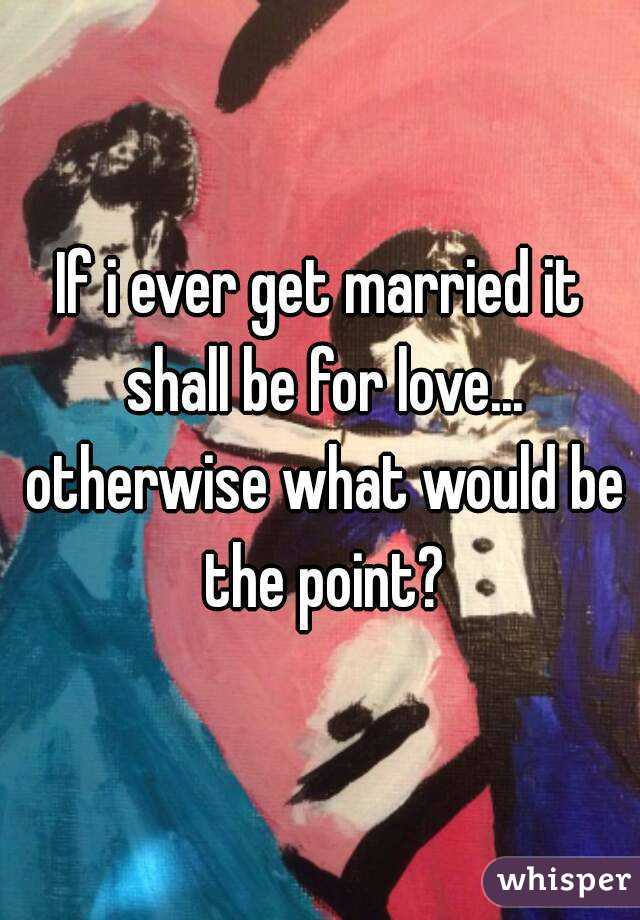 If i ever get married it shall be for love... otherwise what would be the point?