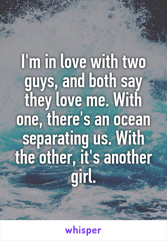 I'm in love with two guys, and both say they love me. With one, there's an ocean separating us. With the other, it's another girl.