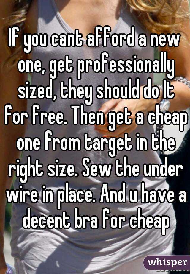 If you cant afford a new one, get professionally sized, they should do It for free. Then get a cheap one from target in the right size. Sew the under wire in place. And u have a decent bra for cheap