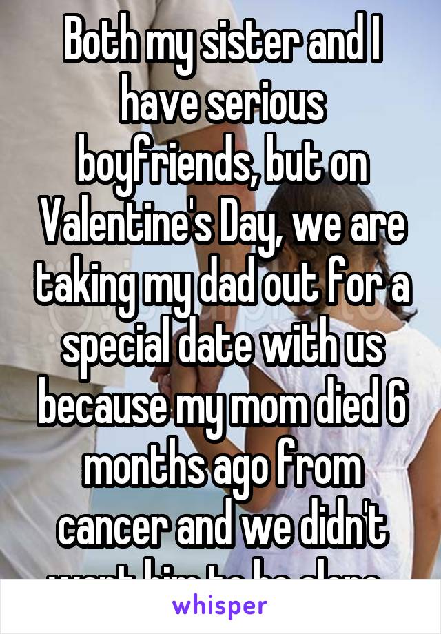 Both my sister and I have serious boyfriends, but on Valentine's Day, we are taking my dad out for a special date with us because my mom died 6 months ago from cancer and we didn't want him to be alone. 