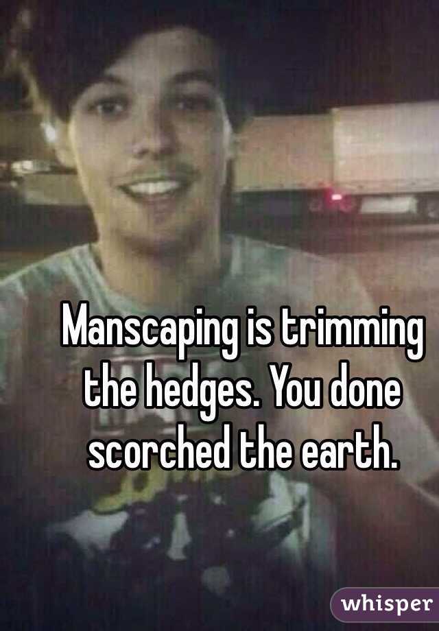 Manscaping is trimming the hedges. You done scorched the earth. 