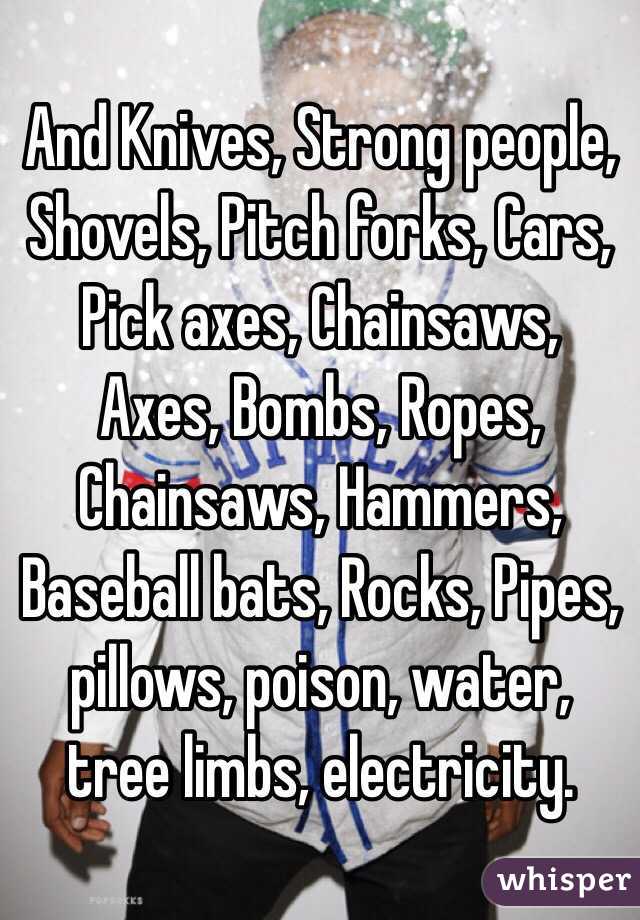 And Knives, Strong people, Shovels, Pitch forks, Cars, Pick axes, Chainsaws, Axes, Bombs, Ropes, Chainsaws, Hammers, Baseball bats, Rocks, Pipes, pillows, poison, water, tree limbs, electricity. 