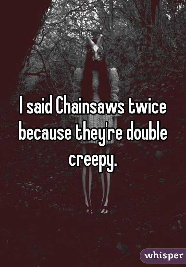 I said Chainsaws twice because they're double creepy.