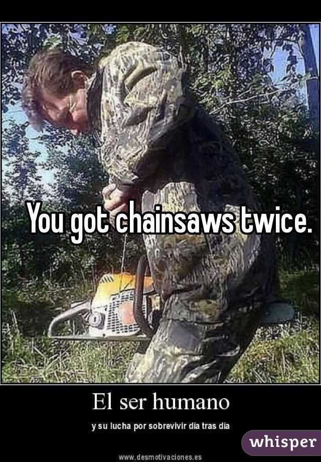 You got chainsaws twice.