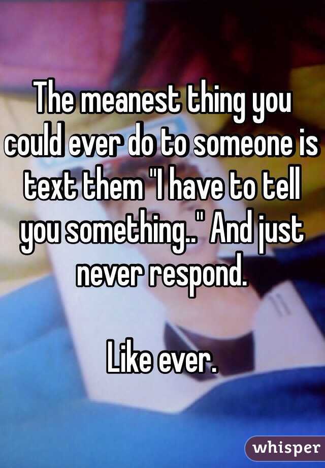 The meanest thing you could ever do to someone is text them "I have to tell you something.." And just never respond. 

Like ever. 