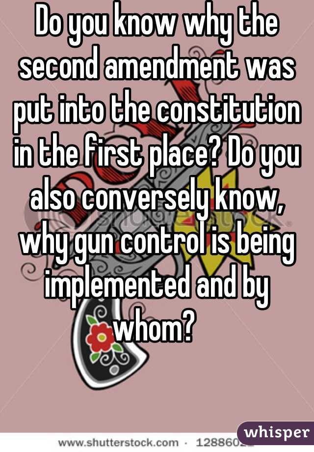 Do you know why the second amendment was put into the constitution in the first place? Do you also conversely know, why gun control is being implemented and by whom? 