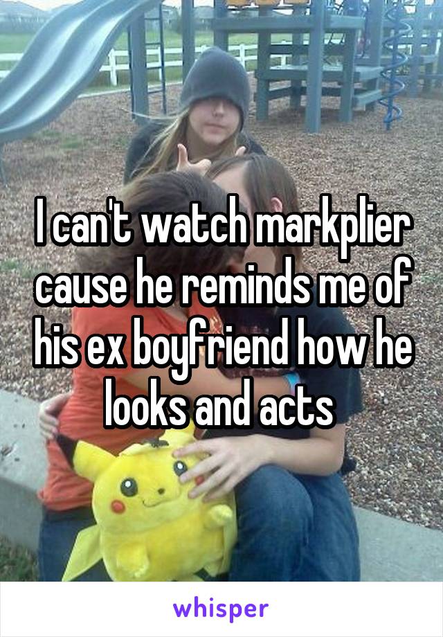 I can't watch markplier cause he reminds me of his ex boyfriend how he looks and acts 