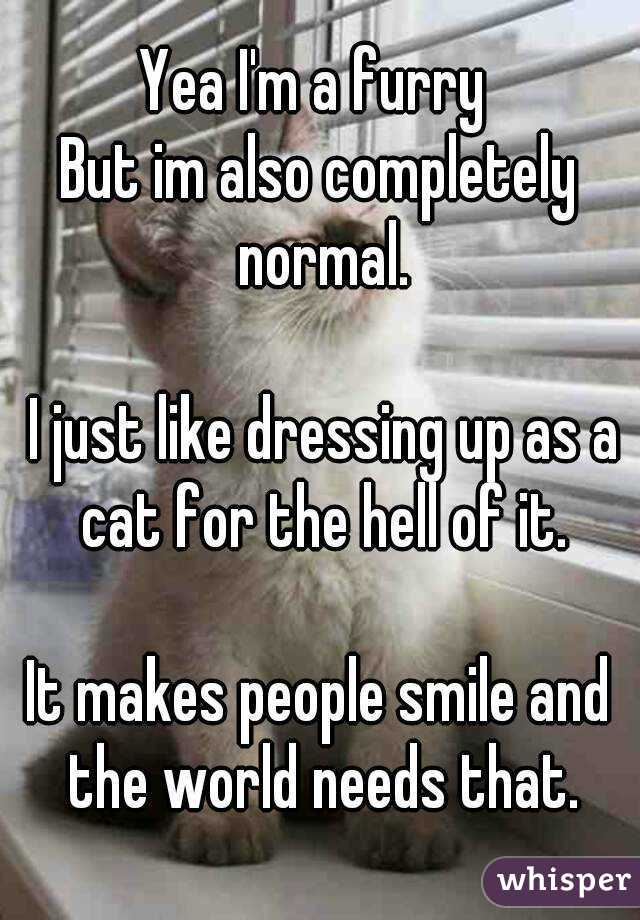Yea I'm a furry 
But im also completely normal.

 I just like dressing up as a cat for the hell of it.

It makes people smile and the world needs that.
