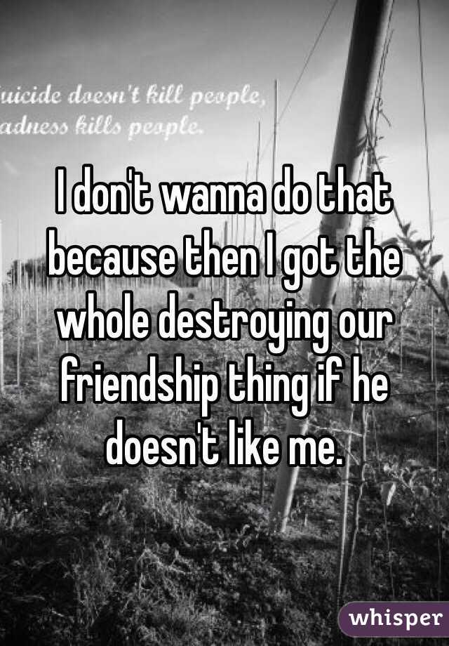 I don't wanna do that because then I got the whole destroying our friendship thing if he doesn't like me. 