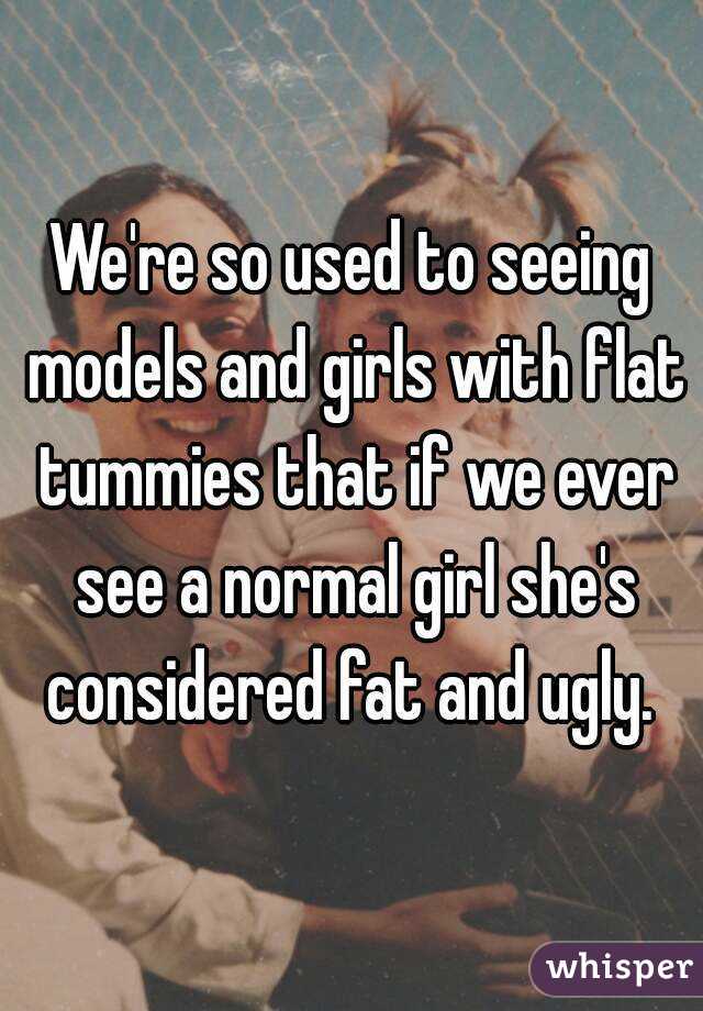 We're so used to seeing models and girls with flat tummies that if we ever see a normal girl she's considered fat and ugly. 