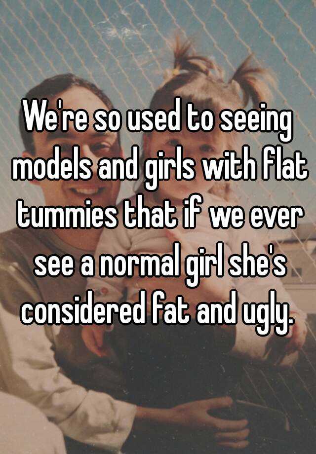 We're so used to seeing models and girls with flat tummies that if we ever see a normal girl she's considered fat and ugly. 